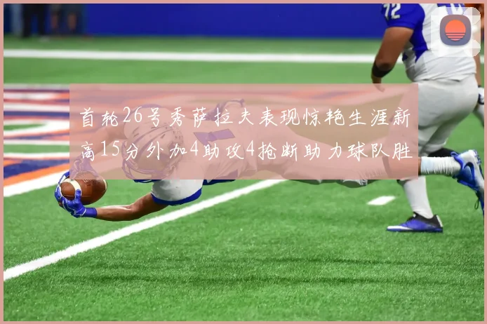 首轮26号秀萨拉夫表现惊艳生涯新高15分外加4助攻4抢断助力球队胜利