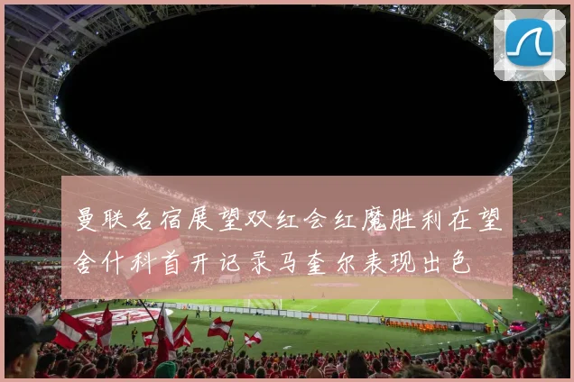 曼联名宿展望双红会红魔胜利在望舍什科首开记录马奎尔表现出色