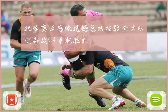 托哈赛后感慨遗憾总结经验全力以赴备战G4争取胜利