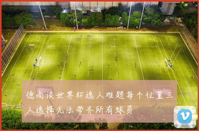 德尚谈世界杯选人难题每个位置三人选择无法带齐所有球员