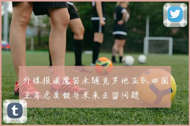 外媒报道魔笛未随克罗地亚队回国正考虑度假与未来去留问题