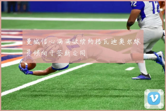 曼城信心满满欲续约格瓦迪奥尔球员倾向于签新合同