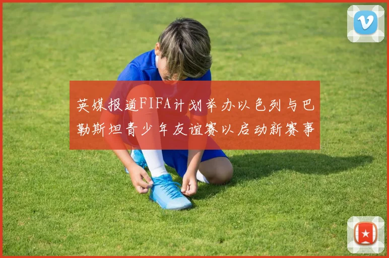 英媒报道FIFA计划举办以色列与巴勒斯坦青少年友谊赛以启动新赛事