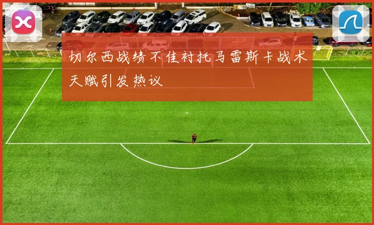 切尔西战绩不佳衬托马雷斯卡战术天赋引发热议