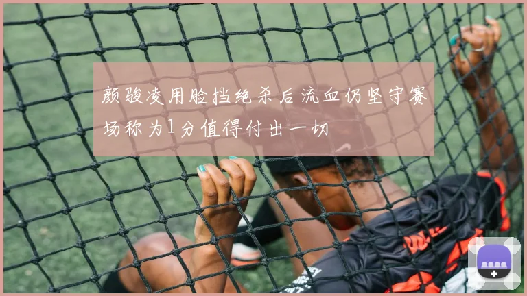 颜骏凌用脸挡绝杀后流血仍坚守赛场称为1分值得付出一切