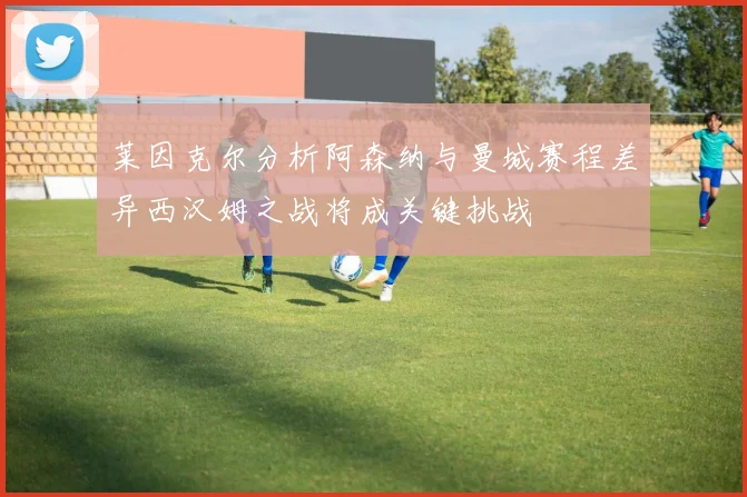 莱因克尔分析阿森纳与曼城赛程差异西汉姆之战将成关键挑战