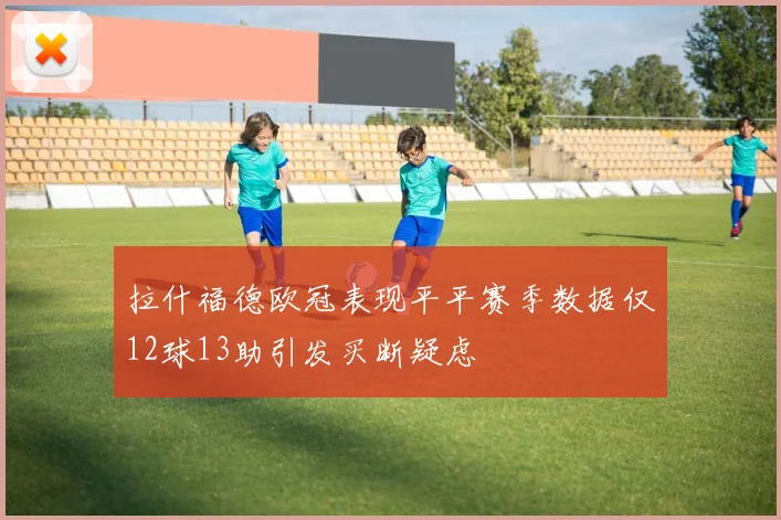 拉什福德欧冠表现平平赛季数据仅12球13助引发买断疑虑