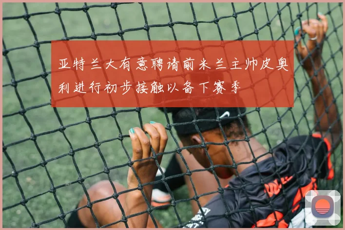 亚特兰大有意聘请前米兰主帅皮奥利进行初步接触以备下赛季