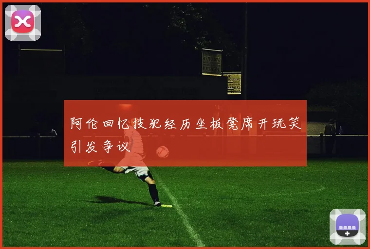 阿伦回忆技犯经历坐板凳席开玩笑引发争议
