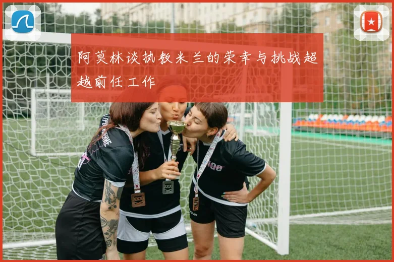 阿莫林谈执教米兰的荣幸与挑战超越前任工作