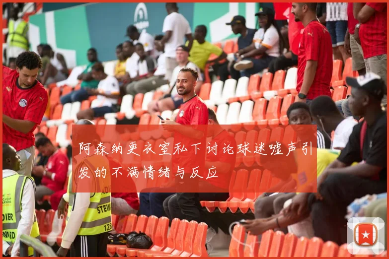 阿森纳更衣室私下讨论球迷嘘声引发的不满情绪与反应