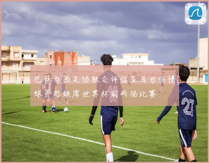 巴萨与西足协联合评估亚马尔伤情球员恐缺席世界杯前两场比赛