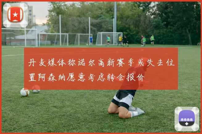 丹麦媒体称诺尔高新赛季或失去位置阿森纳愿意考虑转会报价
