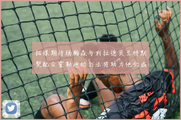 拓媒期待杨瀚森与利拉德莫兰特默契配合霍勒迪的打法将助力他们成长