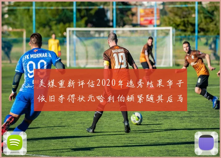 美媒重新评估2020年选秀结果华子依旧夺得状元哈利伯顿紧随其后马克西位列探花