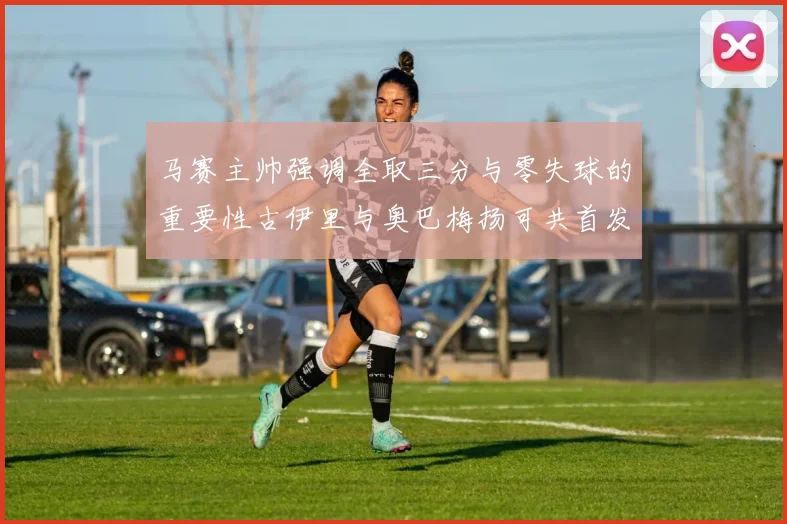 马赛主帅强调全取三分与零失球的重要性古伊里与奥巴梅扬可共首发