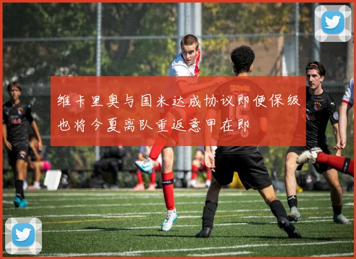 维卡里奥与国米达成协议即便保级也将今夏离队重返意甲在即