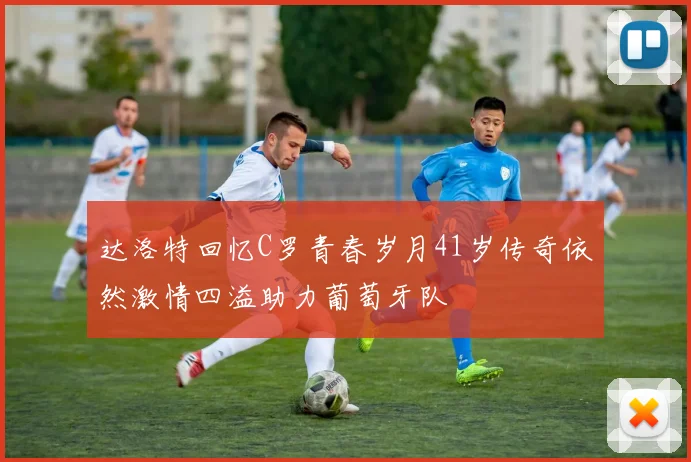 达洛特回忆C罗青春岁月41岁传奇依然激情四溢助力葡萄牙队