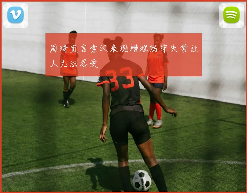 周琦直言索汉表现糟糕防守失常让人无法忍受