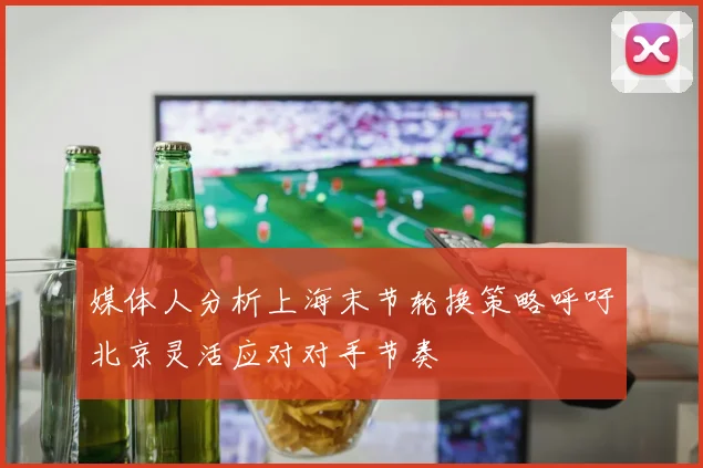 媒体人分析上海末节轮换策略呼吁北京灵活应对对手节奏