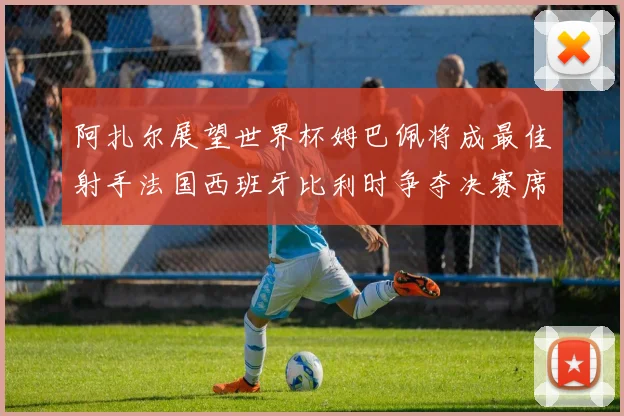 阿扎尔展望世界杯姆巴佩将成最佳射手法国西班牙比利时争夺决赛席位
