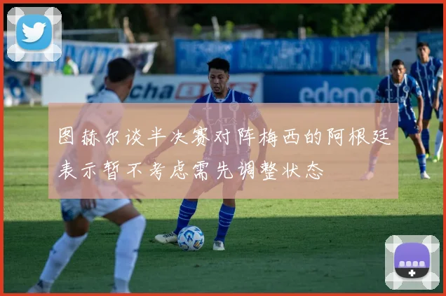图赫尔谈半决赛对阵梅西的阿根廷表示暂不考虑需先调整状态